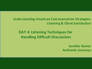 Understanding American Communication Strategies:
Listening & Client Satisfaction
DAY 4: Listening Techniques for
Handling Difficult Discussions
Jennifer Kumar
Authentic Journeys
Understanding American Communication Strategies:
Listening & Client Satisfaction
DAY 4: Listening Techniques for
Handling Difficult Discussions
Jennifer Kumar
Authentic Journeys
 
