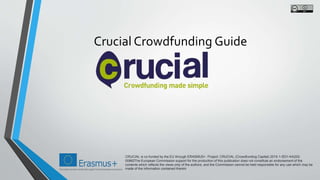 Crucial Crowdfunding Guide
CRUCIAL is co-funded by the EU through ERASMUS+. Project: CRUCIAL (Crowdfunding Capital) 2015-1-IE01-KA202-
00862The European Commission support for the production of this publication does not constitute an endorsement of the
contents which reflects the views only of the authors, and the Commission cannot be held responsible for any use which may be
made of the information contained therein
 