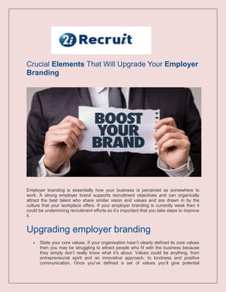 Crucial Elements That Will Upgrade Your Employer
Branding
Employer branding is essentially how your business is perceived as somewhere to
work. A strong employer brand supports recruitment objectives and can organically
attract the best talent who share similar vision and values and are drawn in by the
culture that your workplace offers. If your employer branding is currently weak then it
could be undermining recruitment efforts so it’s important that you take steps to improve
it.
Upgrading employer branding
 State your core values. If your organisation hasn’t clearly defined its core values
then you may be struggling to attract people who fit with the business because
they simply don’t really know what it’s about. Values could be anything, from
entrepreneurial spirit and an innovative approach, to kindness and positive
communication. Once you’ve defined a set of values you’ll give potential
 