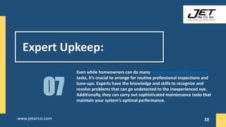 Expert Upkeep:
Even while homeowners can do many Heating System Maintenance
tasks, it’s crucial to arrange for routine professional inspections and
tune-ups. Experts have the knowledge and skills to recognize and
resolve problems that can go undetected to the inexperienced eye.
Additionally, they can carry out sophisticated maintenance tasks that
maintain your system’s optimal performance.
07
10
www.jetairco.com 10
 