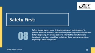 Safety First:
Safety should always come first when doing any maintenance. To
prevent electrical mishaps, switch off the power to your heating system
before beginning. It’s always better to refer to the manufacturer’s
handbook or contact a qualified technician if you have any questions
regarding a particular process.
08
11
www.jetairco.com 11
 
