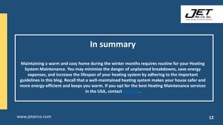 In summary
Maintaining a warm and cozy home during the winter months requires routine for your Heating
System Maintenance. You may minimize the danger of unplanned breakdowns, save energy
expenses, and increase the lifespan of your heating system by adhering to the important
guidelines in this blog. Recall that a well-maintained heating system makes your house safer and
more energy-efficient and keeps you warm. If you opt for the best Heating Maintenance services
in the USA, contact JetAirCo.
www.jetairco.com 12
 
