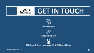 (631) 887-5444
info@jetairco.com
335 Kennedy Drive Hauppauge, NY 11788 United States
www.jetairco.com 13
GET IN TOUCH
 