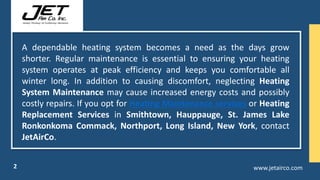 A dependable heating system becomes a need as the days grow
shorter. Regular maintenance is essential to ensuring your heating
system operates at peak efficiency and keeps you comfortable all
winter long. In addition to causing discomfort, neglecting Heating
System Maintenance may cause increased energy costs and possibly
costly repairs. If you opt for Heating Maintenance services or Heating
Replacement Services in Smithtown, Hauppauge, St. James Lake
Ronkonkoma Commack, Northport, Long Island, New York, contact
JetAirCo.
www.jetairco.com
2
 