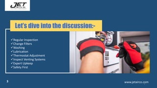 3
www.jetairco.com
3
Regular Inspection
Change Filters
Washing
Lubrication
Thermostat Adjustment
Inspect Venting Systems
Expert Upkeep
Safety First
Let’s dive into the discussion:-
 