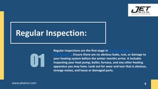 Regular Inspection:
Regular inspections are the first stage in Heating System
Maintenance. Ensure there are no obvious leaks, rust, or damage to
your heating system before the winter months arrive. It includes
inspecting your heat pump, boiler, furnace, and any other heating
apparatus you may have. Look out for wear and tear that is obvious,
strange noises, and loose or damaged parts.
01
4
www.jetairco.com 4
 