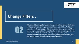 Change Filters :
Filters must be changed or cleaned on your heating system; this is one
of the easiest yet most important maintenance activities. Airflow is
restricted by dirty or clogged filters, which increases system workload
and energy consumption. Uneven heating in your house might also be
caused by inefficient ventilation. For general guidelines, it is
recommended to replace your filters every one to three months, but
you should consult your manufacturer’s instructions.
02
5
www.jetairco.com 5
 