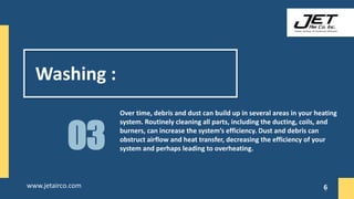 Washing :
Over time, debris and dust can build up in several areas in your heating
system. Routinely cleaning all parts, including the ducting, coils, and
burners, can increase the system’s efficiency. Dust and debris can
obstruct airflow and heat transfer, decreasing the efficiency of your
system and perhaps leading to overheating.
03
6
www.jetairco.com 6
 