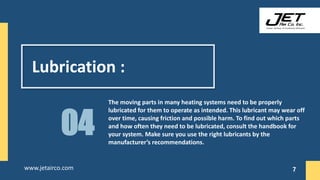 Lubrication :
The moving parts in many heating systems need to be properly
lubricated for them to operate as intended. This lubricant may wear off
over time, causing friction and possible harm. To find out which parts
and how often they need to be lubricated, consult the handbook for
your system. Make sure you use the right lubricants by the
manufacturer’s recommendations.
04
7
www.jetairco.com 7
 