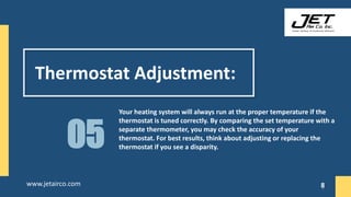 Thermostat Adjustment:
Your heating system will always run at the proper temperature if the
thermostat is tuned correctly. By comparing the set temperature with a
separate thermometer, you may check the accuracy of your
thermostat. For best results, think about adjusting or replacing the
thermostat if you see a disparity.
05
8
www.jetairco.com 8
 