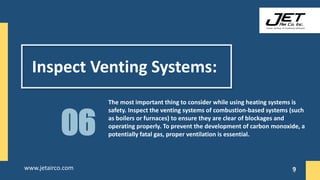 Inspect Venting Systems:
The most important thing to consider while using heating systems is
safety. Inspect the venting systems of combustion-based systems (such
as boilers or furnaces) to ensure they are clear of blockages and
operating properly. To prevent the development of carbon monoxide, a
potentially fatal gas, proper ventilation is essential.
06
9
www.jetairco.com 9
 