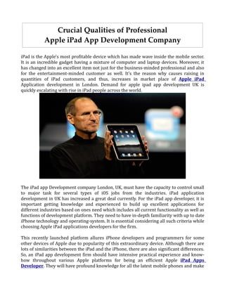 Crucial Qualities of Professional
           Apple iPad App Development Company

iPad is the Apple's most profitable device which has made wave inside the mobile sector.
It is an incredible gadget having a mixture of computer and laptop devices. Moreover, it
has changed into an excellent item not just for the business-minded professional and also
for the entertainment-minded customer as well. It's the reason why causes raising in
quantities of iPad customers, and thus, increases in market place of Apple iPad
Application development in London. Demand for apple ipad app development UK is
quickly escalating with rise in iPad people across the world.




The iPad app Development company London, UK, must have the capacity to control small
to major task for several types of iOS jobs from the industries. iPad application
development in UK has increased a great deal currently. For the iPad app developer, it is
important getting knowledge and experienced to build up excellent applications for
different industries based on ones need which includes all current functionality as well as
functions of development platform. They need to have in-depth familiarity with up to date
iPhone technology and operating-system. It is essential considering all such criteria while
choosing Apple iPad applications developers for the firm.

This recently launched platform allures iPhone developers and programmers for some
other devices of Apple due to popularity of this extraordinary device. Although there are
lots of similarities between the iPad and the iPhone, there are also significant differences.
So, an iPad app development firm should have intensive practical experience and know-
how throughout various Apple platforms for being an efficient Apple iPad Apps
Developer. They will have profound knowledge for all the latest mobile phones and make
 