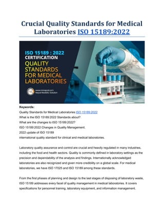 Crucial Quality Standards for Medical
Laboratories ISO 15189:2022
Keywords:
Quality Standards for Medical Laboratories ISO 15189:2022
What is the ISO 15189:2022 Standards about?
What are the changes to ISO 15189:2022?
ISO 15189:2022 Changes in Quality Management.
2022 update of ISO 15189
international quality standard for clinical and medical laboratories.
Laboratory quality assurance and control are crucial and heavily regulated in many industries,
including the food and health sectors. Quality is commonly defined in laboratory settings as the
precision and dependability of the analysis and findings. Internationally acknowledged
laboratories are also recognized and given more credibility on a global scale. For medical
laboratories, we have ISO 17025 and ISO 15189 among these standards.
From the first phases of planning and design to the last stages of disposing of laboratory waste,
ISO 15189 addresses every facet of quality management in medical laboratories. It covers
specifications for personnel training, laboratory equipment, and information management.
 