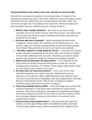 Crucial questions you need to ask your moving service provider
Moving from one place to another is not a simple task. It is best to hire
professional packing services in this case. Moreover, there are certain crucial
questions that you need to ask your moving service provider, which can
amount to a huge loss if not asked at the right time. Mentioned below are
such questions that you need to ask your moving company.
1. What’s their rough estimate? - Ask them to provide a rough
estimate of the cost of the moving. This will give you a fair idea of how
much money the entire process of shifting would take and keep you
prepared for the same.
2. Do they add extra charges? - Some companies demand extra
charges for certain items, for traveling, for the flight and so on. You
need to make sure that the company does not demand extra charges
for all these things as they are sure to go hard on your pockets.
3. Are they ready for a long distance move? – Long distance moving
usually requires transporting of the items from one vehicle to another
which means additional cost and work. Therefore you need to clarify
whether the company is ready to handle a long distance transfer.
4. What mode of payment do they prefer? – It is important to ask
them about the mode of payment they prefer so that you can be
prepared well in advance. It is better if they accept credit cards or else
you will have to pay a hefty sum in cash.
5. Do they have an insurance policy? – This is one of the most
important questions you need to ask your packing and moving
services. An insurance is badly needed during a long distance move.
There are more chances of breakage, theft and misplacement of things
during a long distance move. That is why providing a suitable
insurance policy becomes a must for a company.
6. Have they labeled all the stuff? – Once the things are moved to the
required destination, it becomes really important to unpack them
properly. Most of the instances of breakage and misplacement happen
during the unpacking of stuff. So you need to ask the company if they
have a proper labeling system so that there’s no confusion while
unpacking the boxes.
7. How do they treat fragile items? – Precious items like pieces of
jewelry or other glass things need to be handled carefully and kept
covered using bubble wrap, and then placed into the respective box.

 