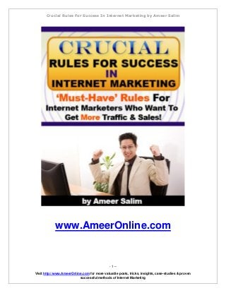Crucial Rules For Success In Internet Marketing by Ameer Salim 
- 1 – 
Visit http://www.AmeerOnline.com for more valuable posts, tricks, insights, case-studies & proven 
successful methods of Internet Marketing 
www.AmeerOnline.com  