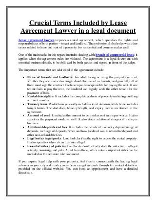 Crucial Terms Included by Lease
Agreement Lawyer in a legal document
Lease agreement lawyer prepares a rental agreement, which specifies the rights and
responsibilities of both parties -- tenant and landlord. The professional also helps with other
issues related to lease and rent of a property, for residential and commercial as well.
One of the main tasks in this regard includes dealing with breach of commercial lease; it
applies when the agreement rules are violated. The agreement is a legal document with
essential business details, to be followed by both parties and signed in front of the judge.
The important terms that are addressed in the agreement include:
 Name of tenants and landlords: An adult living or using the property on rent,
whether they are married or single should be named as tenants, and generally all of
them must sign the contract. Each occupant is responsible for paying the rent. If one
tenant fails to pay the rent, the landlord can legally seek the other tenant for the
payment of bills.
 Rental description: It includes the complete address of property including building
and unit number.
 Tenancy term: Rental term generally includes a short duration, while lease includes
longer terms. The start date, tenancy length, and expiry date is mentioned in the
agreement.
 Amount of rent: It includes the amount to be paid as rent in proper words. It also
specifies the payment mode as well. It also states additional charges if a cheque
bounces.
 Additional deposits and fees: It includes the details of a security deposit, usage of
deposits, recharge of deposits, when and how landlord would return the deposit and
other non-refundable fees.
 Legal entry in property: Landlord clarifies the right to access the rental property.
It also specifies when it can turn into illegal.
 Essential rules and policies: Landlords should clearly state the rules for no-illegal
activity, smoking, and pets. Apart from these, other not-so-important rules can be
included in the separate rule document.
If you require legal help with your property, feel free to connect with the leading legal
advisers in your city and nearby areas. You can get in touch through the contact details as
provided on the official website. You can book an appointment and have a detailed
discussion.
 
