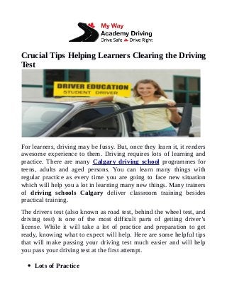 Crucial Tips Helping Learners Clearing the Driving
Test
For learners, driving may be fussy. But, once they learn it, it renders
awesome experience to them. Driving requires lots of learning and
practice. There are many Calgary driving school programmes for
teens, adults and aged persons. You can learn many things with
regular practice as every time you are going to face new situation
which will help you a lot in learning many new things. Many trainers
of driving schools Calgary deliver classroom training besides
practical training.
The drivers test (also known as road test, behind the wheel test, and
driving test) is one of the most difficult parts of getting driver’s
license. While it will take a lot of practice and preparation to get
ready, knowing what to expect will help. Here are some helpful tips
that will make passing your driving test much easier and will help
you pass your driving test at the first attempt.
 Lots of Practice
 