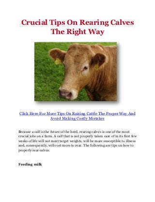 Crucial Tips On Rearing Calves
          The Right Way




Click Here For More Tips On Raising Cattle The Proper Way And
                Avoid Making Costly Mistakes


Because a calf is the future of the herd, rearing calves is one of the most
crucial jobs on a farm. A calf that is not properly taken care of in its first few
weeks of life will not meet target weights, will be more susceptible to illness
and, consequently, will cost more to rear. The following are tips on how to
properly rear calves.



Feeding milk
 