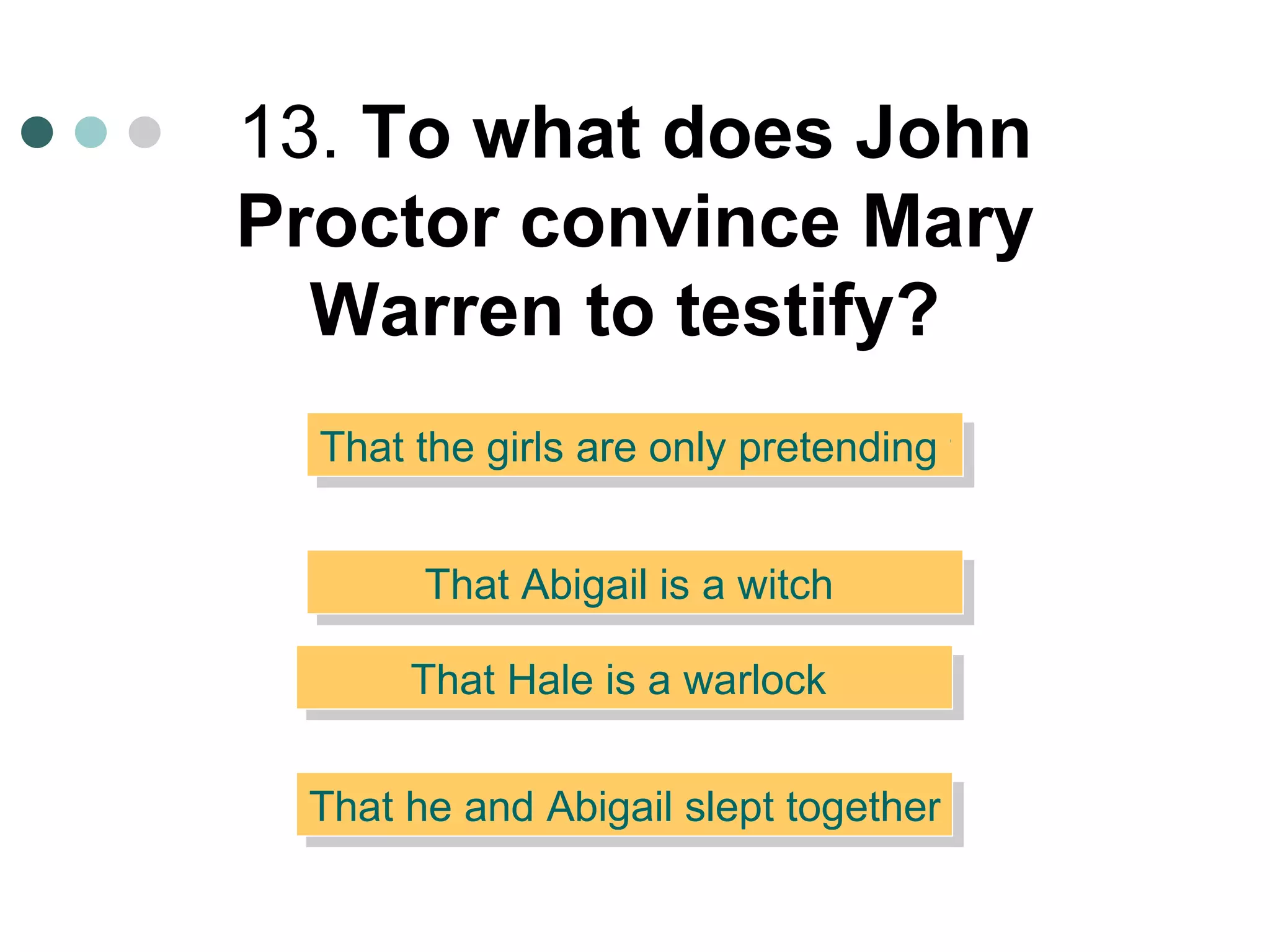 13.  To what does John Proctor convince Mary Warren to testify?   That Abigail is a witch  That the girls are only pretending to be possessed  That Hale is a warlock  That he and Abigail slept together  