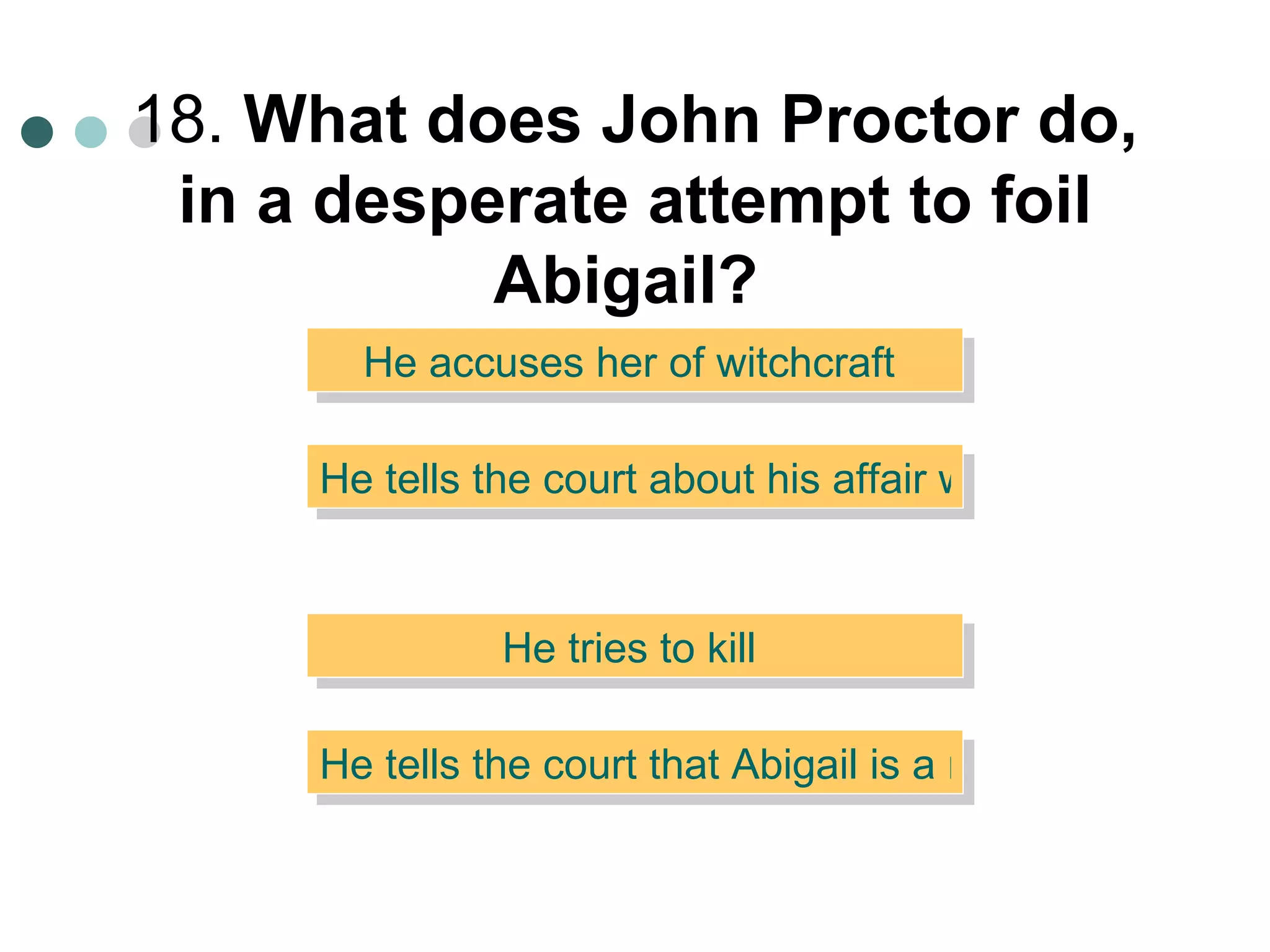 18.  What does John Proctor do, in a desperate attempt to foil Abigail?   He accuses her of witchcraft  He tells the court about his affair with her  He tries to kill  He tells the court that Abigail is a man dressed as a woman 