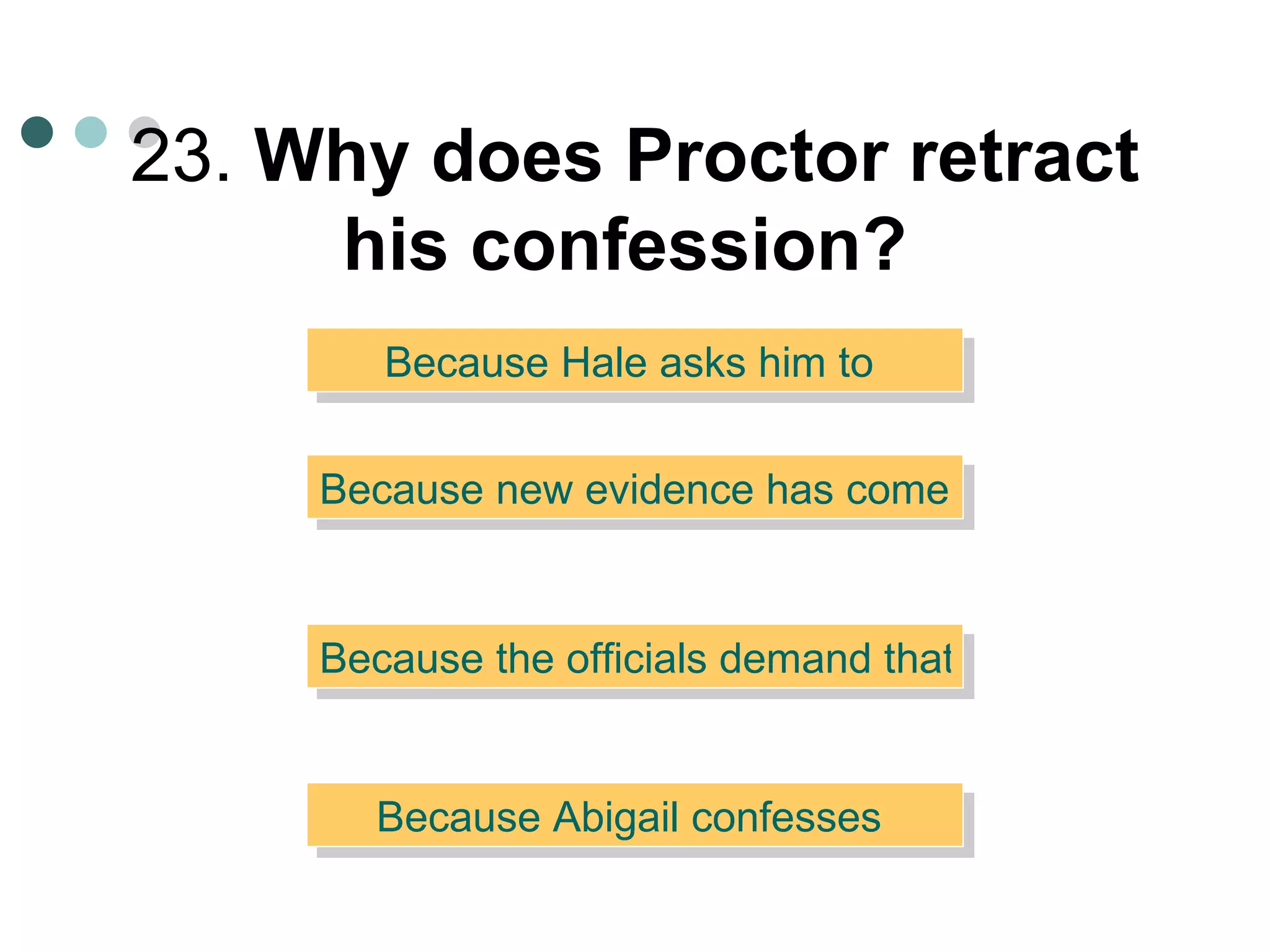 23.  Why does Proctor retract his confession?   Because Hale asks him to  Because new evidence has come to light  Because the officials demand that he sign his name to it  Because Abigail confesses  