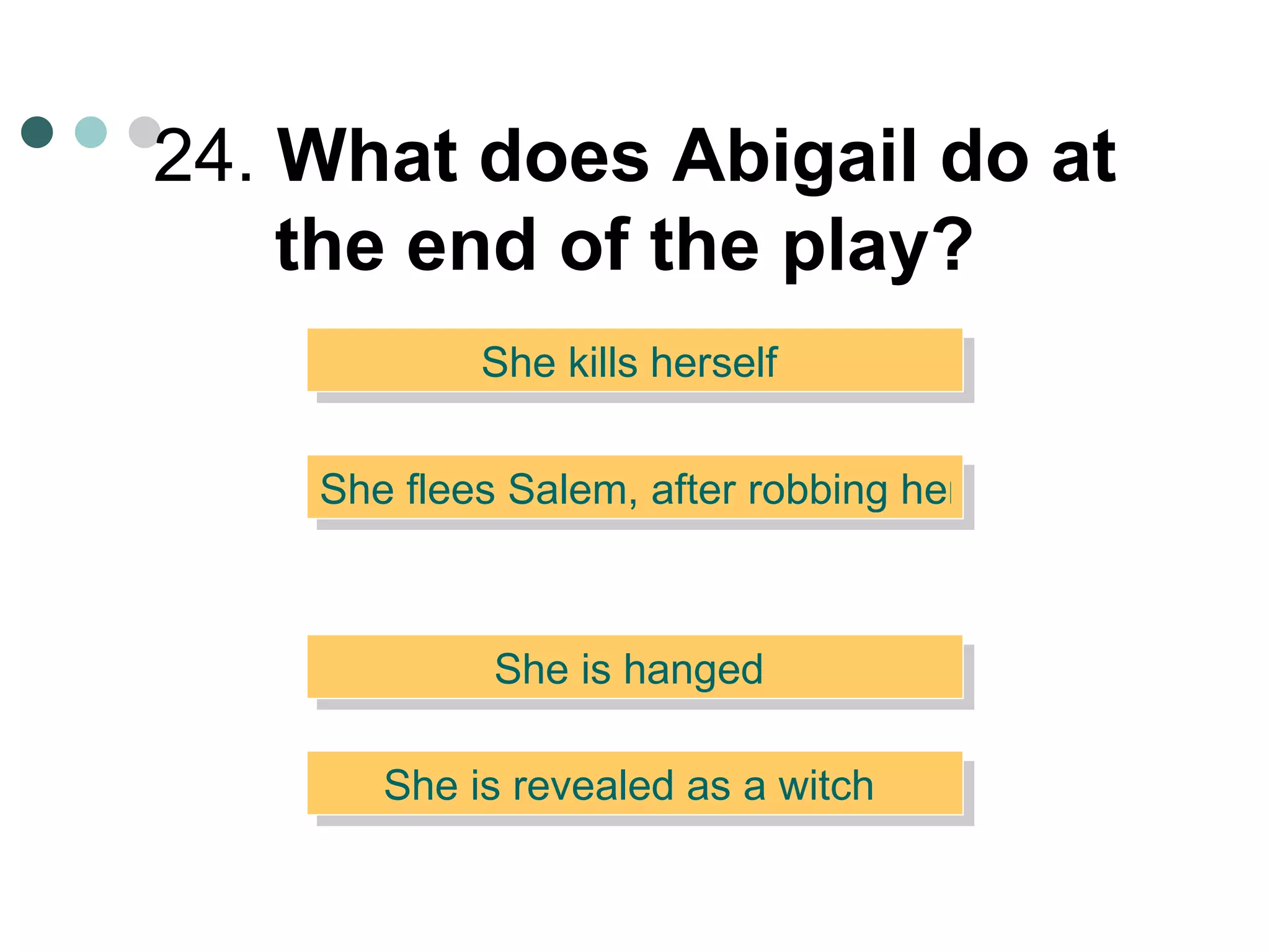 24.  What does Abigail do at the end of the play?   She kills herself  She flees Salem, after robbing her uncle  She is hanged  She is revealed as a witch  