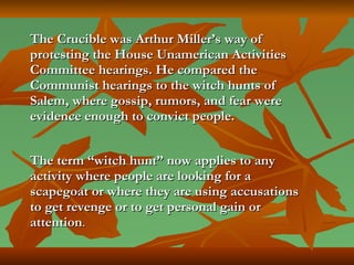 The Crucible was Arthur Miller’s way of protesting the House Unamerican Activities Committee hearings. He compared the Communist hearings to the witch hunts of Salem, where gossip, rumors, and fear were evidence enough to convict people.   The term “witch hunt” now applies to any activity where people are looking for a scapegoat or where they are using accusations to get revenge or to get personal gain or attention .   