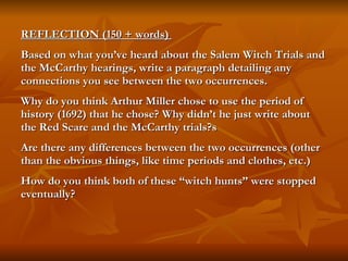 REFLECTION (150 + words)  Based on what you’ve heard about the Salem Witch Trials and the McCarthy hearings, write a paragraph detailing any connections you see between the two occurrences.  Why do you think Arthur Miller chose to use the period of history (1692) that he chose? Why didn’t he just write about the Red Scare and the McCarthy trials?s Are there any differences between the two occurrences (other than the obvious things, like time periods and clothes, etc.)  How do you think both of these “witch hunts” were stopped eventually? 