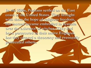In the 1600s, Puritans settled on the East coast of the United States. They brought with them the hope of religious freedom, but instead became embroiled in hysteria over the existence of witches. They had been persecuted in their native England, but they created a theocracy and eventually persecuted others.   