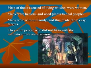 Most of those accused of being witches were women.  Many were healers, and used plants to heal people.  Many were without family, and this made them easy targets.  They were people who did not fit in with the mainstream for some reason. 