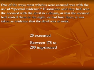 One of the ways most witches were accused was with the use of “spectral evidence.” If someone said they had seen the accused with the devil in a dream, or that the accused had visited them in the night, or had hurt them, it was taken as evidence that the devil was at work.   20 executed Between 175 to 200 imprisoned 