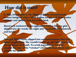 How did it start? In 1692, several girls in the village of Salem, Massachusetts became intrigued when a West Indian servant told them stories of magic and voodoo from her native land.   Bored and restricted by the oppressive Puritan life, the girls slipped into the woods one night and “conjured” love charms and hexes.   One girl, Betty Parris, slipped into unconsciousness when her father caught them. She wouldn’t wake up, and this started the discussion of witchcraft. To avoid punishment, the girls created the story of the “witches” who made them dance and conjure the spells.   