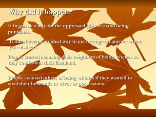 Why did it happen? It began as a way for the oppressed girls to avoid being punished.   It then became an ideal way to get revenge on anyone whom you disliked. People started accusing their neighbors of being witches so they could steal their farmland. People accused others of being witches if they wanted to steal their husbands or wives or possessions. 