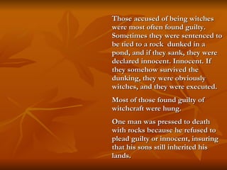 Those accused of being witches were most often found guilty.  Sometimes they were sentenced to be tied to a rock  dunked in a pond, and if they sank, they were declared innocent. Innocent. If they somehow survived the dunking, they were obviously witches, and they were executed.  Most of those found guilty of witchcraft were hung.  One man was pressed to death with rocks because he refused to plead guilty or innocent, insuring that his sons still inherited his lands.   