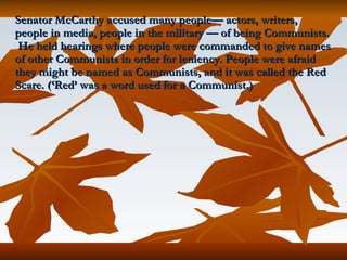 Senator McCarthy accused many people— actors, writers, people in media, people in the military — of being Communists.  He held hearings where people were commanded to give names of other Communists in order for leniency. People were afraid they might be named as Communists, and it was called the Red Scare. (‘Red’ was a word used for a Communist.) 