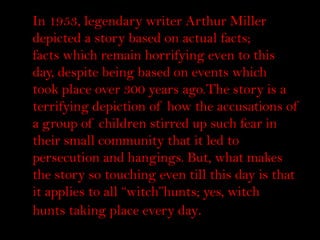 In 1953, legendary writer Arthur Miller
    depicted a story based on actual facts;
t   facts which remain horrifying even to this
    day, despite being based on events which
    took place over 300 years ago.The story is a
    terrifying depiction of how the accusations of
    a group of children stirred up such fear in
    their small community that it led to
    persecution and hangings. But, what makes
    the story so touching even till this day is that
    it applies to all “witch”hunts; yes, witch
    hunts taking place every day.
 