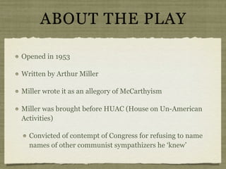 ABOUT THE PLAY

Opened in 1953

Written by Arthur Miller

Miller wrote it as an allegory of McCarthyism

Miller was brought before HUAC (House on Un-American
Activities)

  Convicted of contempt of Congress for refusing to name
  names of other communist sympathizers he ‘knew’
 