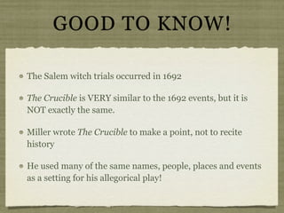 GOOD TO KNOW!

The Salem witch trials occurred in 1692

The Crucible is VERY similar to the 1692 events, but it is
NOT exactly the same.

Miller wrote The Crucible to make a point, not to recite
history

He used many of the same names, people, places and events
as a setting for his allegorical play!
 