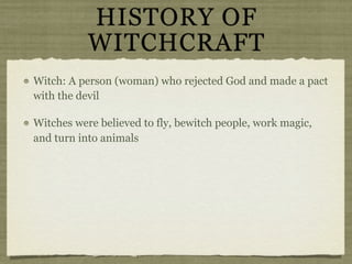 HISTORY OF
           WITCHCRAFT
Witch: A person (woman) who rejected God and made a pact
with the devil

Witches were believed to fly, bewitch people, work magic,
and turn into animals
 