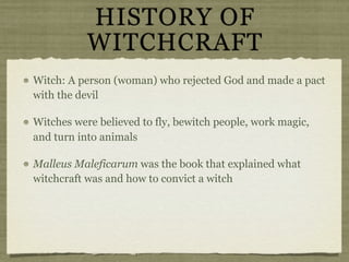 HISTORY OF
           WITCHCRAFT
Witch: A person (woman) who rejected God and made a pact
with the devil

Witches were believed to fly, bewitch people, work magic,
and turn into animals

Malleus Maleficarum was the book that explained what
witchcraft was and how to convict a witch
 