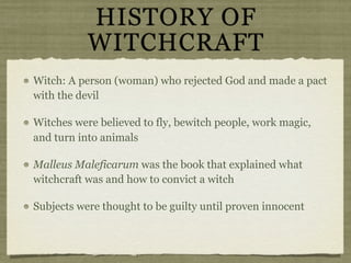 HISTORY OF
           WITCHCRAFT
Witch: A person (woman) who rejected God and made a pact
with the devil

Witches were believed to fly, bewitch people, work magic,
and turn into animals

Malleus Maleficarum was the book that explained what
witchcraft was and how to convict a witch

Subjects were thought to be guilty until proven innocent
 