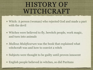 HISTORY OF
           WITCHCRAFT
Witch: A person (woman) who rejected God and made a pact
with the devil

Witches were believed to fly, bewitch people, work magic,
and turn into animals

Malleus Maleficarum was the book that explained what
witchcraft was and how to convict a witch

Subjects were thought to be guilty until proven innocent

English people believed in witches, so did Puritans
 