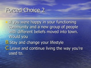 Forced Choice 2 If you were happy in your functioning community and a new group of people with different beliefs moved into town. Would you Stay and change your lifestyle Leave and continue living the way you’re used to. 