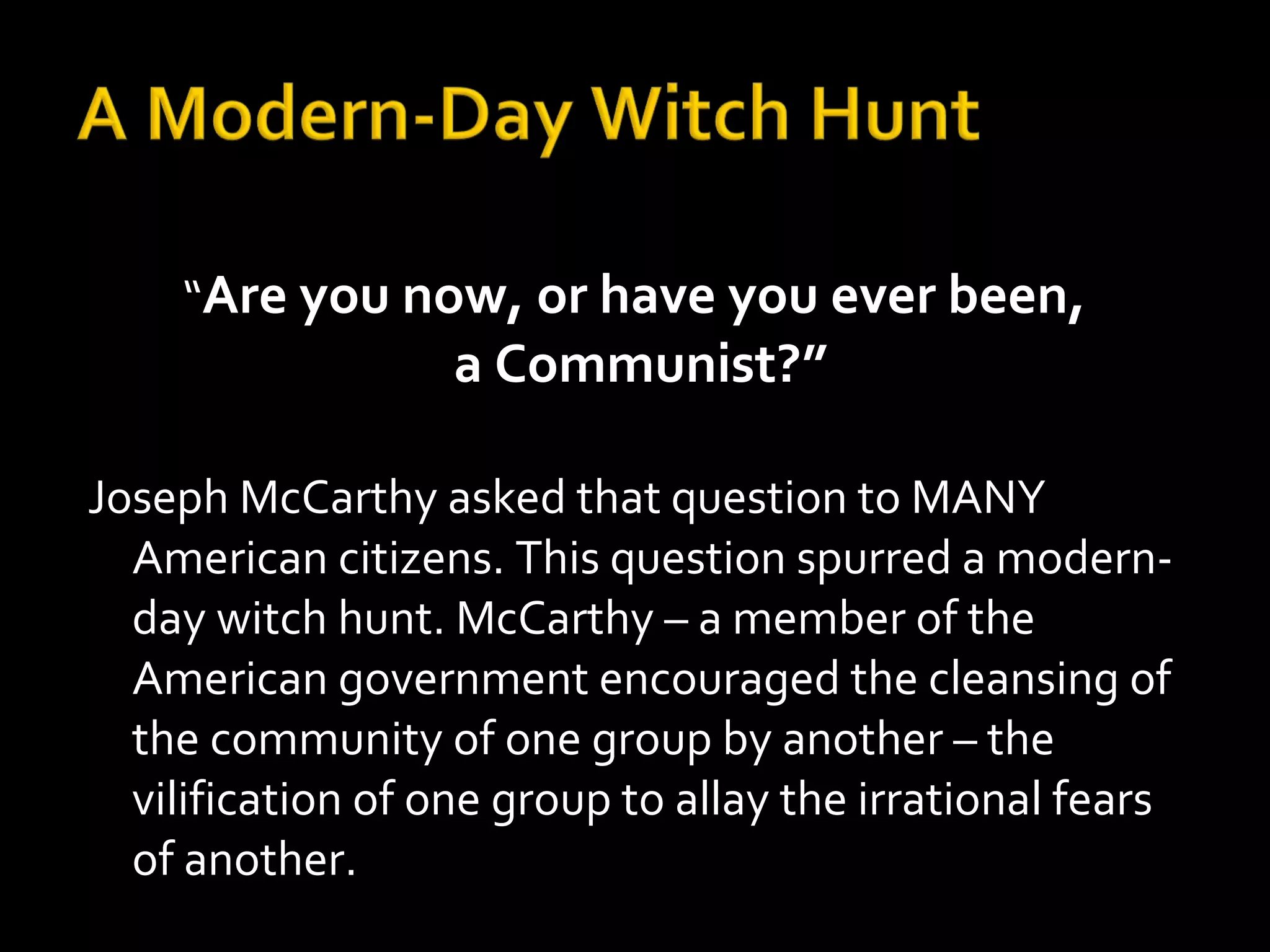 “Are you now, or have you ever been,
a Communist?”
Joseph McCarthy asked that question to MANY
American citizens. This question spurred a modern-
day witch hunt. McCarthy – a member of the
American government encouraged the cleansing of
the community of one group by another – the
vilification of one group to allay the irrational fears
of another.
 