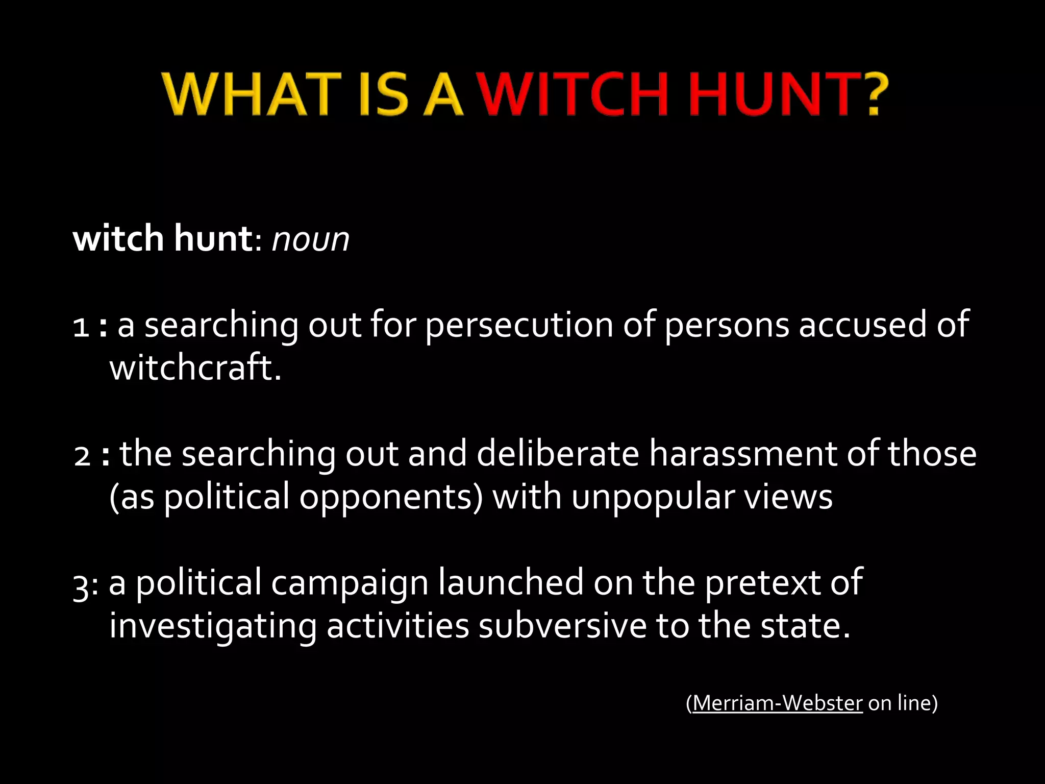 witch hunt: noun
1 : a searching out for persecution of persons accused of
witchcraft.
2 : the searching out and deliberate harassment of those
(as political opponents) with unpopular views
3: a political campaign launched on the pretext of
investigating activities subversive to the state.
(Merriam-Webster on line)
 