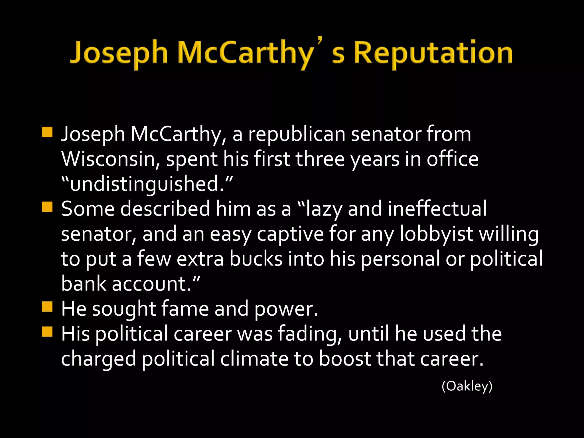  Joseph McCarthy, a republican senator from
Wisconsin, spent his first three years in office
“undistinguished.”
 Some described him as a “lazy and ineffectual
senator, and an easy captive for any lobbyist willing
to put a few extra bucks into his personal or political
bank account.”
 He sought fame and power.
 His political career was fading, until he used the
charged political climate to boost that career.
(Oakley)
 