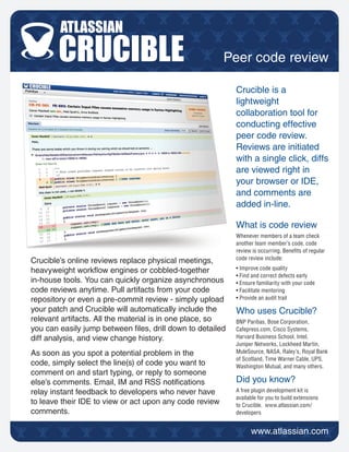 Peer code review

                                                           Crucible is a
                                                           lightweight
                                                           collaboration tool for
                                                           conducting effective
                                                           peer code review.
                                                           Reviews are initiated
                                                           with a single click, diffs
                                                           are viewed right in
                                                           your browser or IDE,
                                                           and comments are
                                                           added in-line.

                                                           What is code review
                                                           Whenever members of a team check
                                                           another team member’s code, code
                                                           review is occurring. Benets of regular
                                                           code review include:
Crucible’s online reviews replace physical meetings,
heavyweight workow engines or cobbled-together            • Improve code quality
                                                           • Find and correct defects early
in-house tools. You can quickly organize asynchronous      • Ensure familiarity with your code
code reviews anytime. Pull artifacts from your code        • Facilitate mentoring
repository or even a pre-commit review - simply upload     • Provide an audit trail

your patch and Crucible will automatically include the     Who uses Crucible?
relevant artifacts. All the material is in one place, so   BNP Paribas, Bose Corporation,
you can easily jump between les, drill down to detailed   Cafepress.com, Cisco Systems,
diff analysis, and view change history.                    Harvard Business School, Intel,
                                                           Juniper Networks, Lockheed Martin,
As soon as you spot a potential problem in the             MuleSource, NASA, Raley’s, Royal Bank
                                                           of Scotland, Time Warner Cable, UPS,
code, simply select the line(s) of code you want to        Washington Mutual, and many others.
comment on and start typing, or reply to someone
else’s comments. Email, IM and RSS notications            Did you know?
relay instant feedback to developers who never have        A free plugin development kit is
                                                           available for you to build extensions
to leave their IDE to view or act upon any code review     to Crucible. www.atlassian.com/
comments.                                                  developers
 