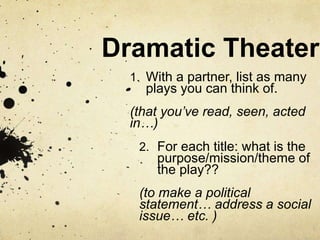Dramatic Theater 
1. With a partner, list as many 
plays you can think of. 
(that you’ve read, seen, acted 
in…) 
2. For each title: what is the 
purpose/mission/theme of 
the play?? 
(to make a political 
statement… address a social 
issue… etc. ) 
 