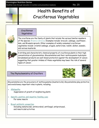 Pennington Nutrition Series
Healthier lives through education in nutrition and preventive medicine            No. 25


                                       Health Benefits of
                                     Cruciferous Vegetables


                     Cruciferous
                     Vegetables

                The cruciferae are the family of plants that include the various familiar members
                of the species Brassica oleracea. Examples include: broccoli, cabbage, cauliflower,
                kale, and Brussels sprouts. Other examples of widely consumed cruciferous
                vegetables include: oriental cabbage, arugula, watercress, radish, daikon, wassabi,
                and various mustards.

                A striking and characteristic chemical property of cruciferous plants is their high
                concentration of glucosinolates. Glucosinolates and their isothiocyanate hydrolysis
                (breakdown) products are well-known protectors against the development of cancer,
                suggesting that greater intakes of these vegetables may lower the risk of several
                types of cancer.




     The Phytochemistry of Crucifers


  Glucosinolates are the precursors of isothiocyanates (mustard oils). Glucosinolates play protective
  and evolutionary important roles in plants, including:

      Allelopathy
          Suppression of growth of neighboring plants

      Specific positive and negative feeding cues
         For some insects

      Broad antibiotic properties
         Including nematocidal, antimicrobial, antifungal, antiprotozoal,
         and insecticidal activities
 