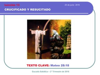 25 de junio 2016
CRUCIFICADO Y RESUCITADO
TEXTO CLAVE: Mateo 28:18
Escuela Sabática – 2° Trimestre de 2016
Lección 13
 